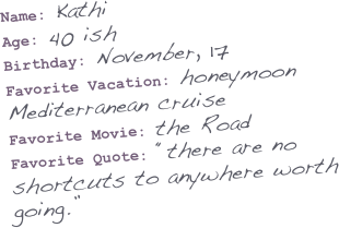 Name: Kathi
Age: 40 ish
Birthday: November, 17
Favorite Vacation: honeymoon Mediterranean cruise
Favorite Movie: the Road
Favorite Quote: “there are no shortcuts to anywhere worth going.”